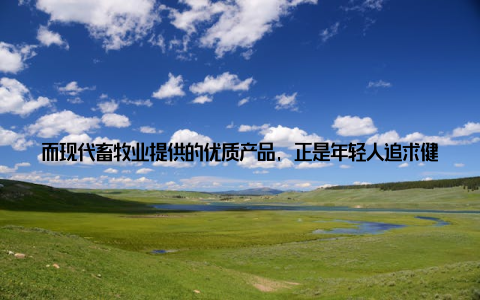 而现代畜牧业提供的优质产品, 正是年轻人追求健康生活的有力保障想象一下, 每天早晨, 一杯新鲜的牛奶, 一块香喷喷的面包, 这些都是现代畜牧业带给我们的便利