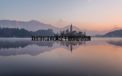 我们并没有满足于眼前的成绩