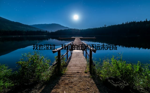 我也深知, 我们的任务还远未完成